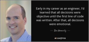 quote from ben horowitz "early in my career as an engineer, i'd learned that all decisions were objective until the first line of code was written. After that, all decisions were emotional."